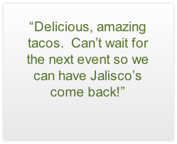 “Delicious, amazing tacos.  Can’t wait for the next event so we can have Jalisco’s come back!”

